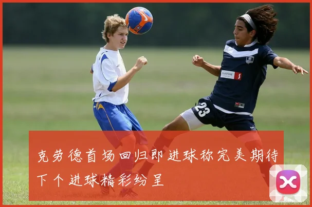 克劳德首场回归即进球称完美期待下个进球精彩纷呈