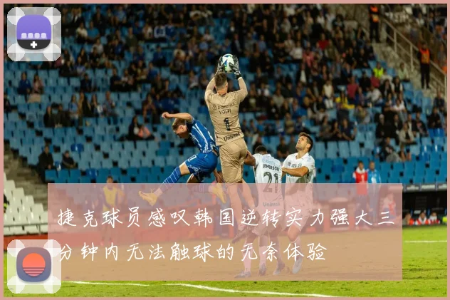 捷克球员感叹韩国逆转实力强大三分钟内无法触球的无奈体验