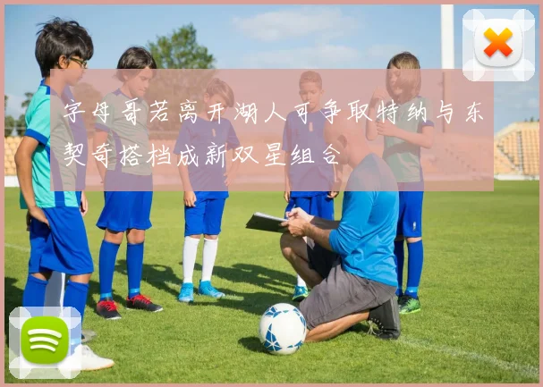 字母哥若离开湖人可争取特纳与东契奇搭档成新双星组合