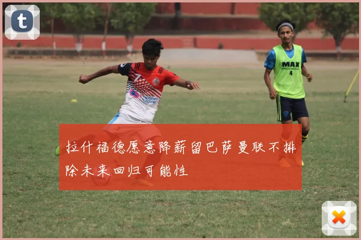 拉什福德愿意降薪留巴萨曼联不排除未来回归可能性