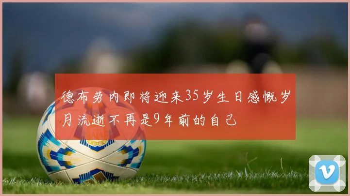 德布劳内即将迎来35岁生日感慨岁月流逝不再是9年前的自己