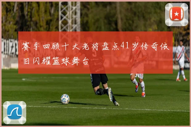 赛季回顾十大老将盘点41岁传奇依旧闪耀篮球舞台