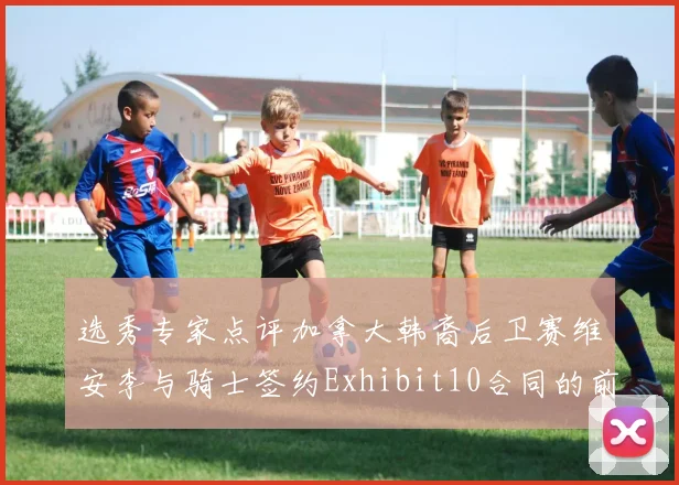 选秀专家点评加拿大韩裔后卫赛维安李与骑士签约Exhibit10合同的前景分析