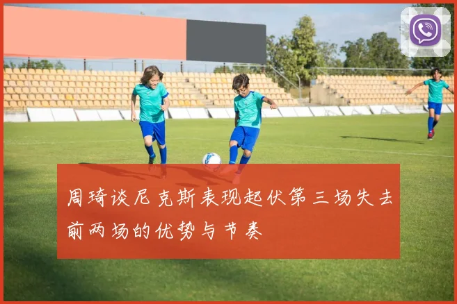 周琦谈尼克斯表现起伏第三场失去前两场的优势与节奏