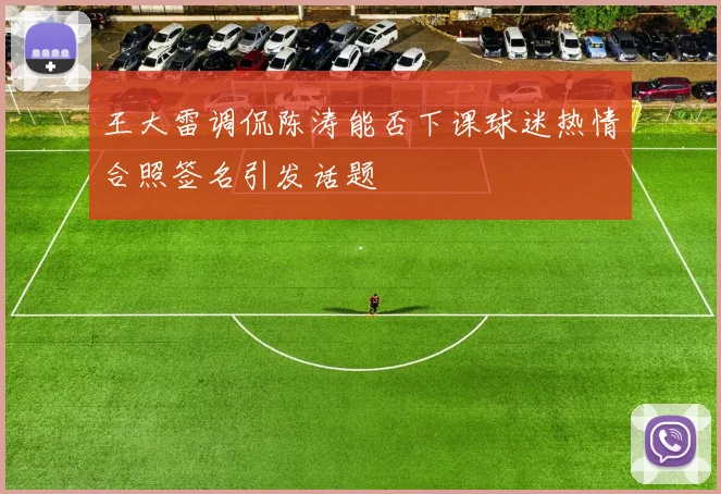王大雷调侃陈涛能否下课球迷热情合照签名引发话题