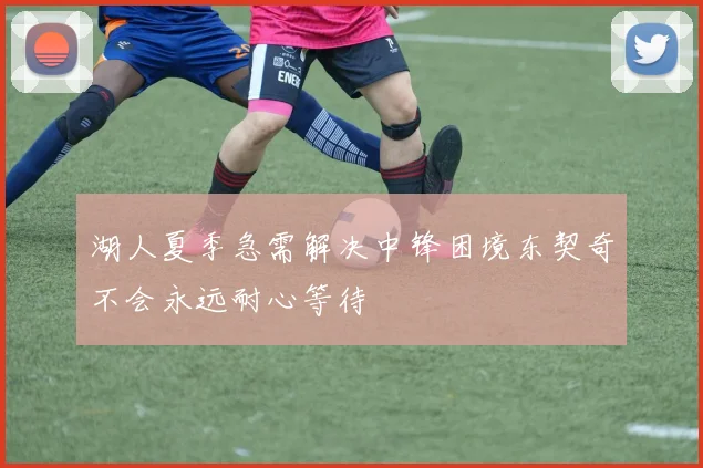 湖人夏季急需解决中锋困境东契奇不会永远耐心等待