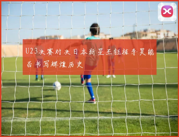U23决赛对决日本新星王钰栋李昊能否书写辉煌历史