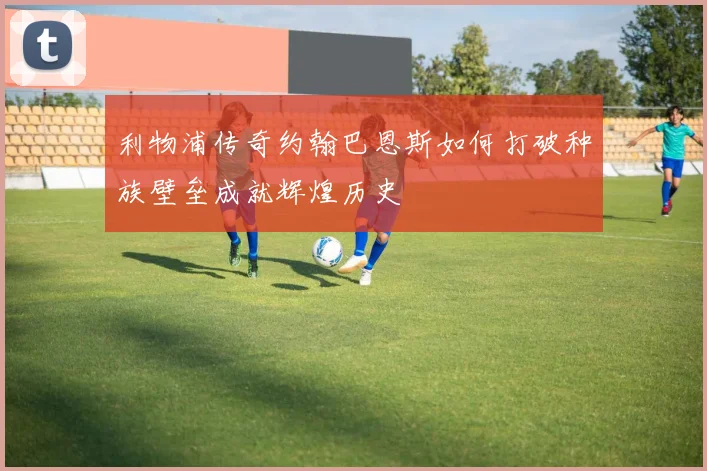 利物浦传奇约翰巴恩斯如何打破种族壁垒成就辉煌历史