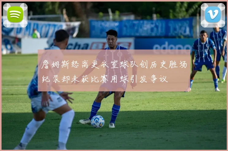 詹姆斯怒离更衣室球队创历史胜场纪录却未获比赛用球引发争议