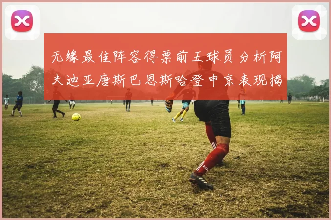 无缘最佳阵容得票前五球员分析阿夫迪亚唐斯巴恩斯哈登申京表现揭秘