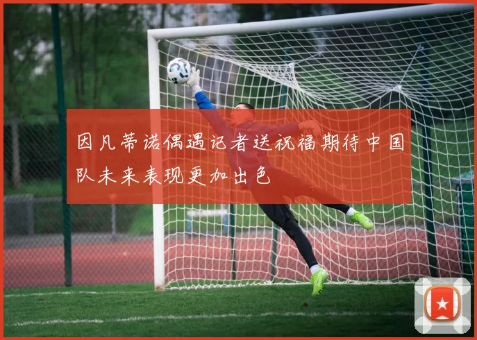 因凡蒂诺偶遇记者送祝福期待中国队未来表现更加出色
