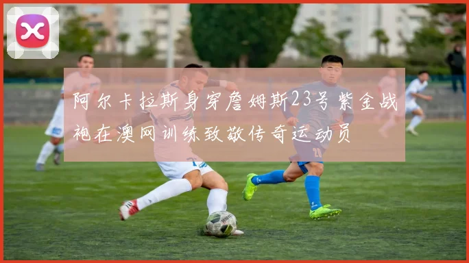 阿尔卡拉斯身穿詹姆斯23号紫金战袍在澳网训练致敬传奇运动员