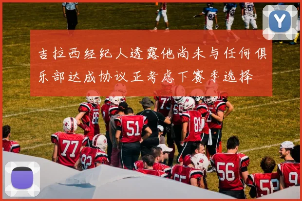 吉拉西经纪人透露他尚未与任何俱乐部达成协议正考虑下赛季选择