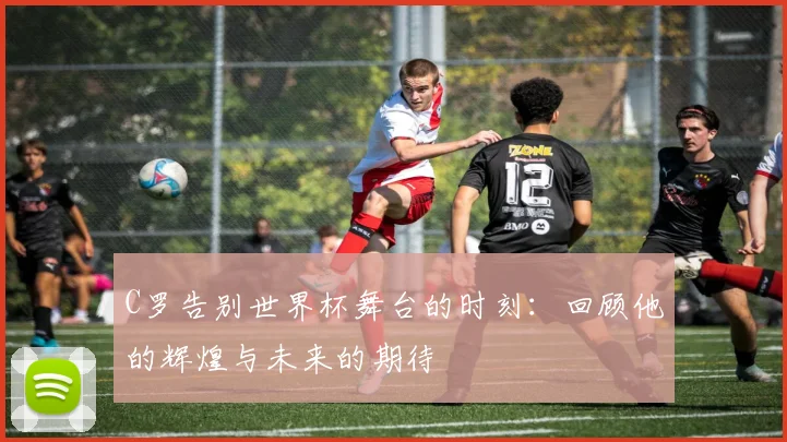 C罗告别世界杯舞台的时刻：回顾他的辉煌与未来的期待