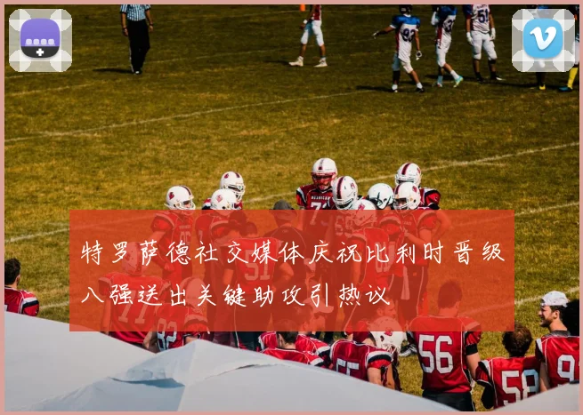 特罗萨德社交媒体庆祝比利时晋级八强送出关键助攻引热议