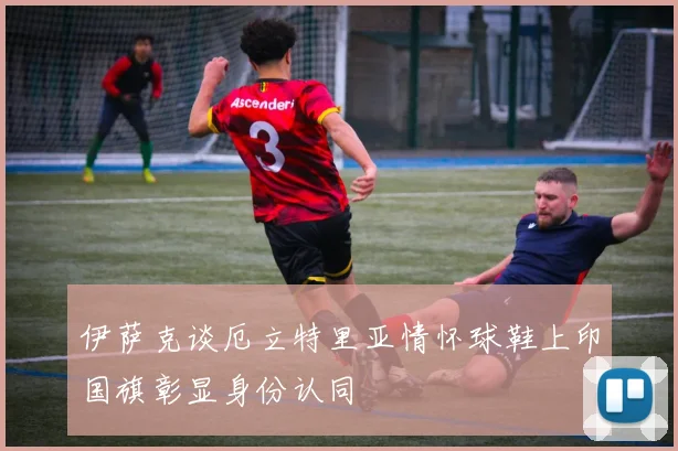 伊萨克谈厄立特里亚情怀球鞋上印国旗彰显身份认同