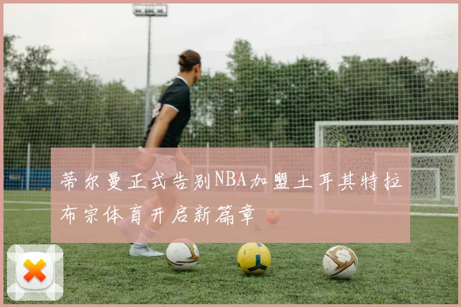 蒂尔曼正式告别NBA加盟土耳其特拉布宗体育开启新篇章