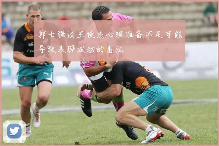 郭士强谈王俊杰心理准备不足可能导致表现波动的看法