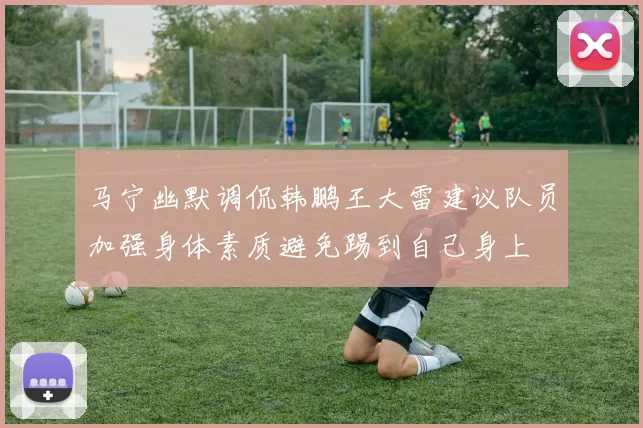 马宁幽默调侃韩鹏王大雷建议队员加强身体素质避免踢到自己身上