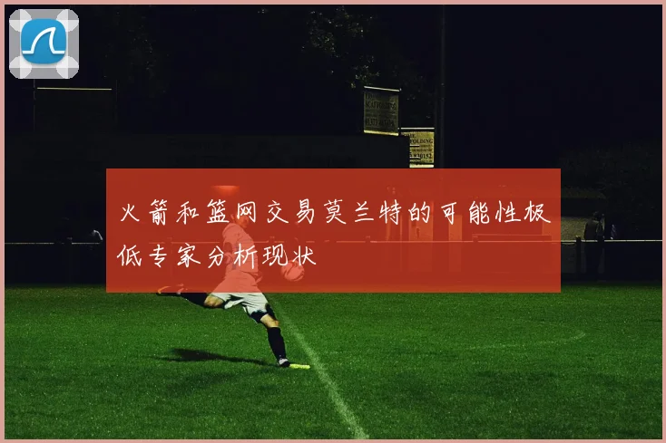 火箭和篮网交易莫兰特的可能性极低专家分析现状