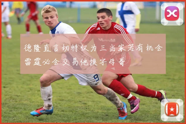 德隆直言切特仅为三当家若有机会雷霆必会交易他换字母哥