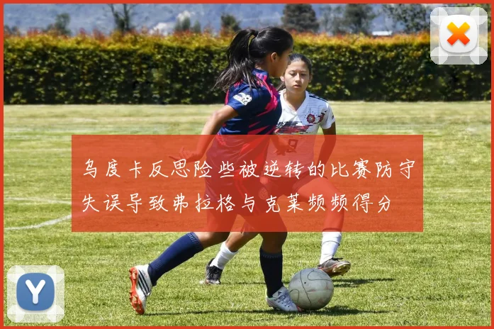 乌度卡反思险些被逆转的比赛防守失误导致弗拉格与克莱频频得分