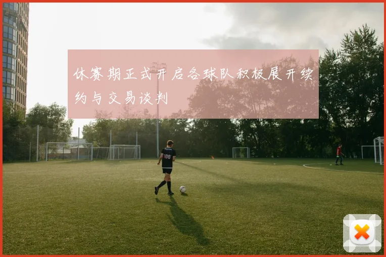 休赛期正式开启各球队积极展开续约与交易谈判